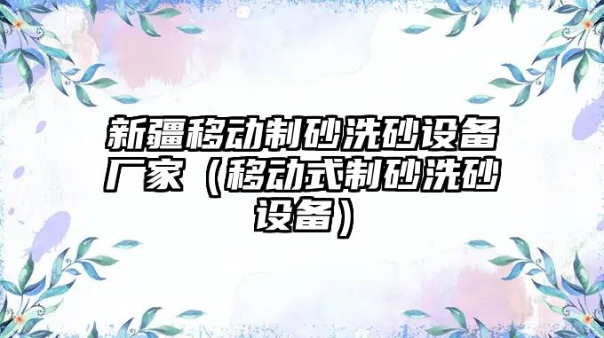 新疆移動制砂洗砂設備廠家（移動式制砂洗砂設備）