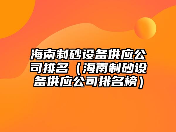 海南制砂設備供應公司排名（海南制砂設備供應公司排名榜）