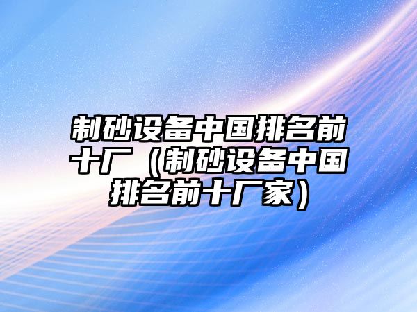 制砂設(shè)備中國(guó)排名前十廠（制砂設(shè)備中國(guó)排名前十廠家）