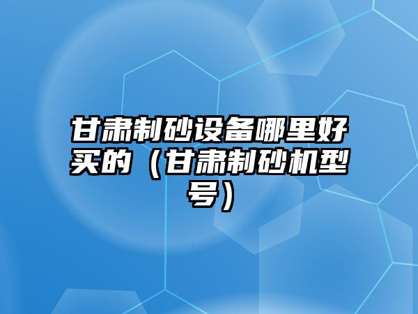 甘肅制砂設備哪里好買的（甘肅制砂機型號）