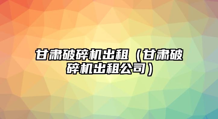 甘肅破碎機出租（甘肅破碎機出租公司）