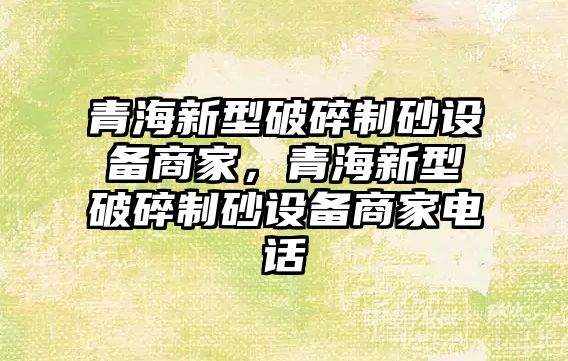 青海新型破碎制砂設備商家，青海新型破碎制砂設備商家電話