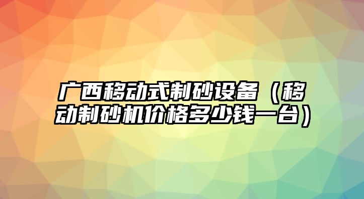 廣西移動式制砂設備（移動制砂機價格多少錢一臺）