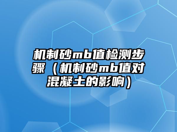 機制砂mb值檢測步驟（機制砂mb值對混凝土的影響）