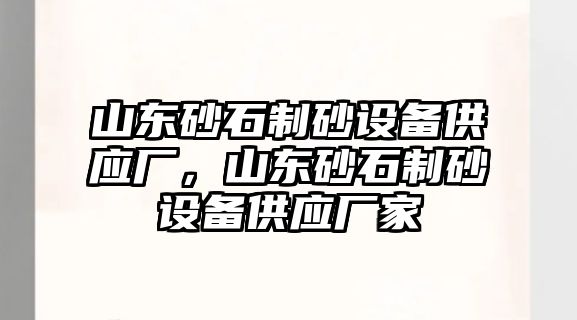 山東砂石制砂設備供應廠，山東砂石制砂設備供應廠家