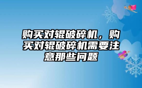 購買對輥破碎機，購買對輥破碎機需要注意那些問題