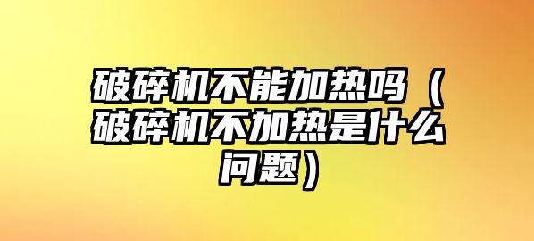 破碎機不能加熱嗎（破碎機不加熱是什么問題）