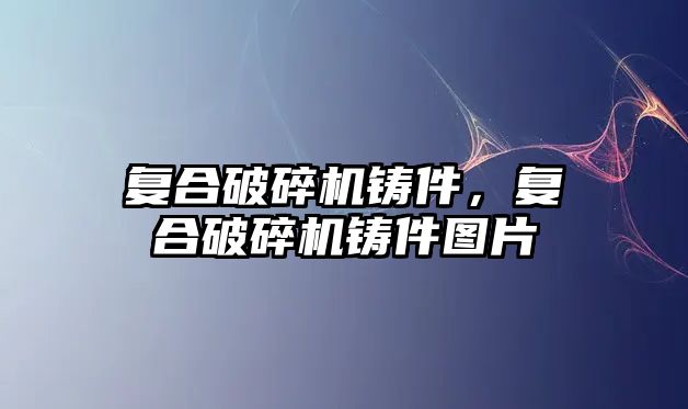 復合破碎機鑄件，復合破碎機鑄件圖片