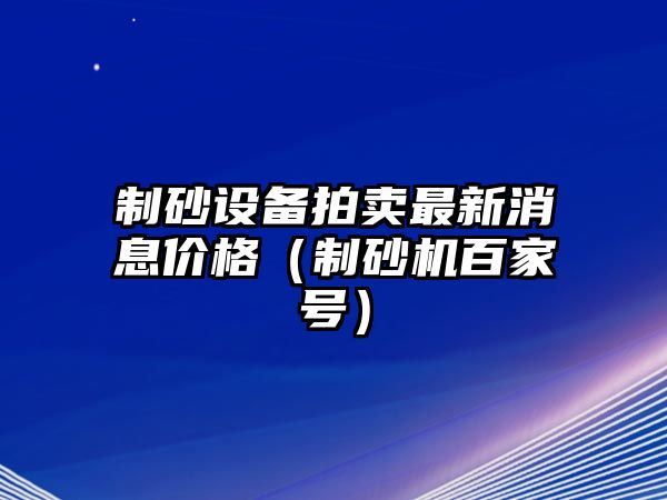 制砂設(shè)備拍賣最新消息價(jià)格（制砂機(jī)百家號(hào)）