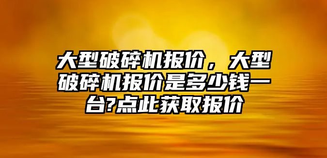 大型破碎機報價，大型破碎機報價是多少錢一臺?點此獲取報價