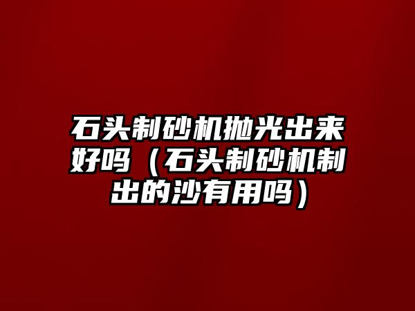 石頭制砂機拋光出來好嗎（石頭制砂機制出的沙有用嗎）