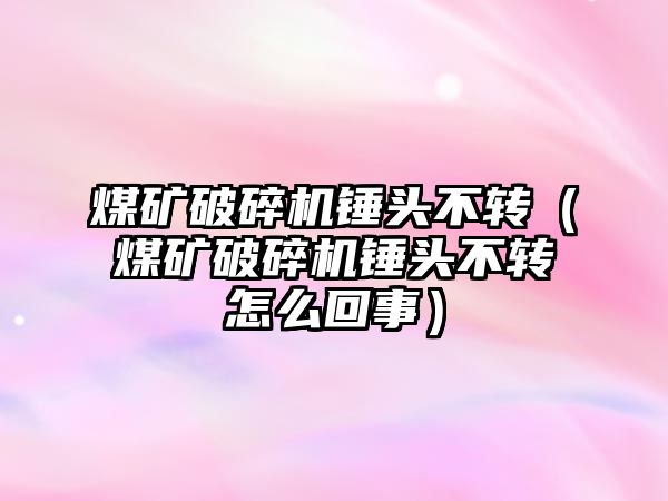 煤礦破碎機錘頭不轉（煤礦破碎機錘頭不轉怎么回事）