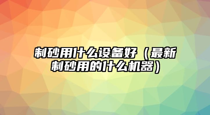 制砂用什么設備好（最新制砂用的什么機器）