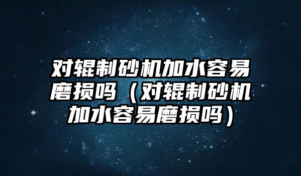 對輥制砂機加水容易磨損嗎（對輥制砂機加水容易磨損嗎）