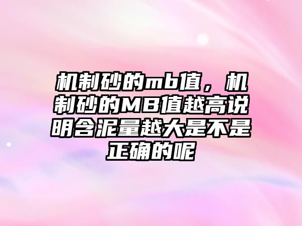 機(jī)制砂的mb值，機(jī)制砂的MB值越高說明含泥量越大是不是正確的呢