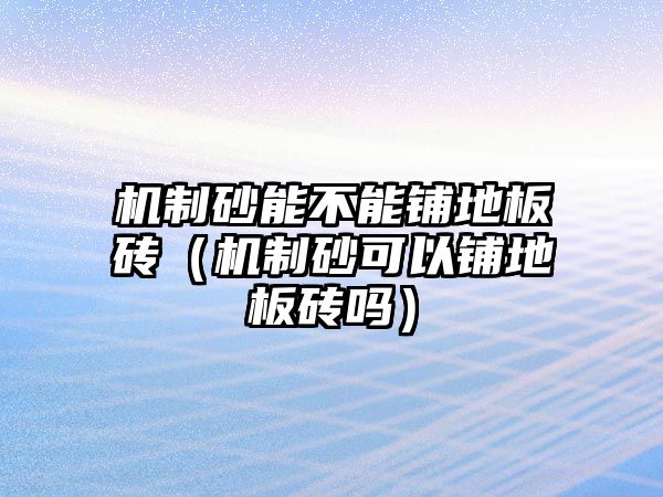 機制砂能不能鋪地板磚（機制砂可以鋪地板磚嗎）