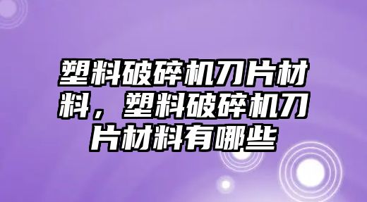 塑料破碎機刀片材料，塑料破碎機刀片材料有哪些