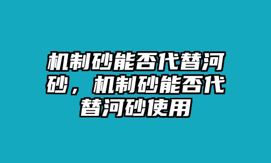 機(jī)制砂能否代替河砂，機(jī)制砂能否代替河砂使用