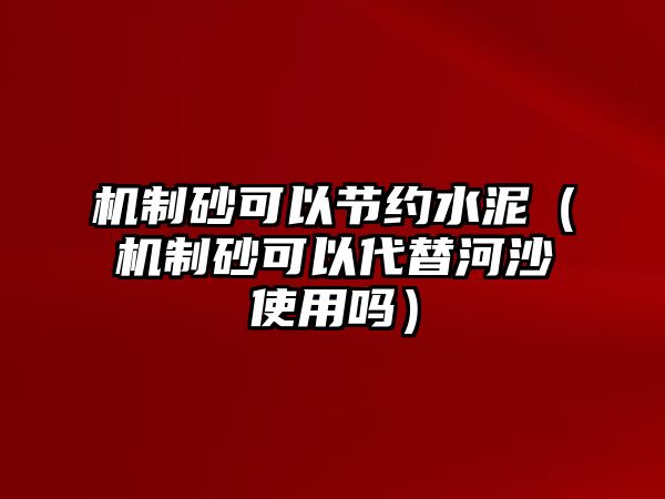 機制砂可以節約水泥（機制砂可以代替河沙使用嗎）