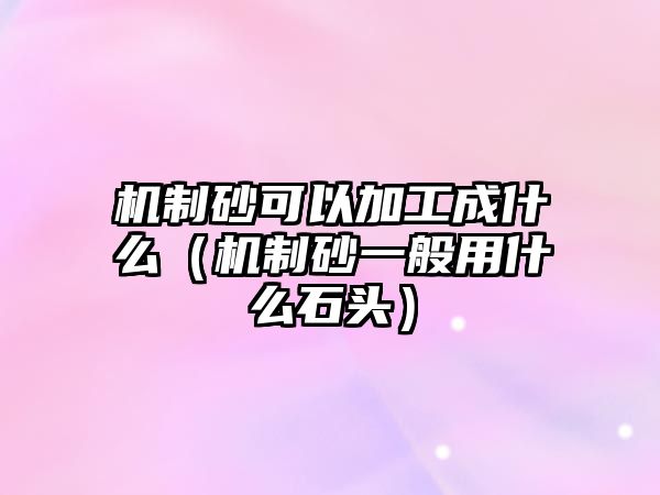 機(jī)制砂可以加工成什么（機(jī)制砂一般用什么石頭）