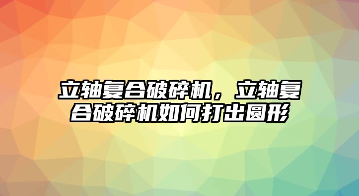 立軸復合破碎機，立軸復合破碎機如何打出圓形