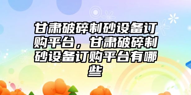 甘肅破碎制砂設備訂購平臺，甘肅破碎制砂設備訂購平臺有哪些