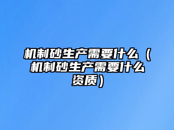 機制砂生產需要什么（機制砂生產需要什么資質）