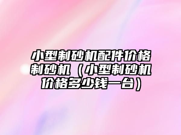 小型制砂機配件價格制砂機（小型制砂機價格多少錢一臺）