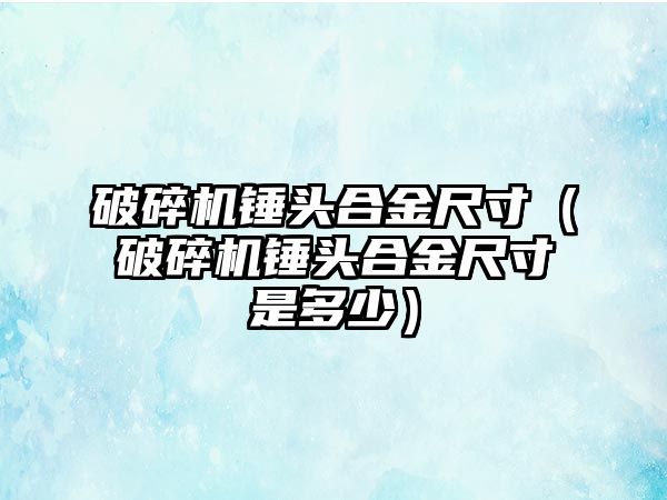 破碎機錘頭合金尺寸（破碎機錘頭合金尺寸是多少）