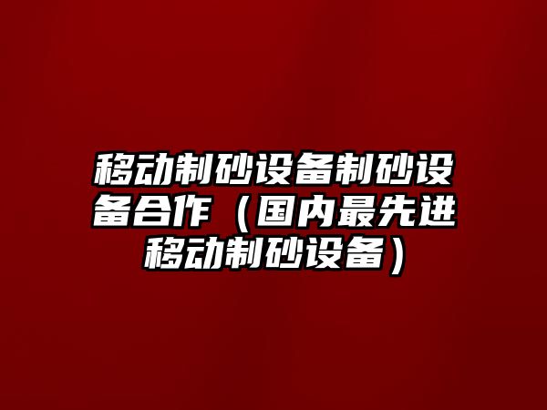 移動制砂設備制砂設備合作（國內最先進移動制砂設備）