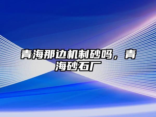 青海那邊機制砂嗎，青海砂石廠