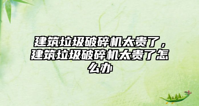 建筑垃圾破碎機太貴了，建筑垃圾破碎機太貴了怎么辦