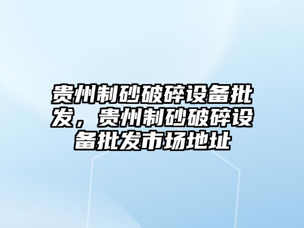 貴州制砂破碎設備批發，貴州制砂破碎設備批發市場地址