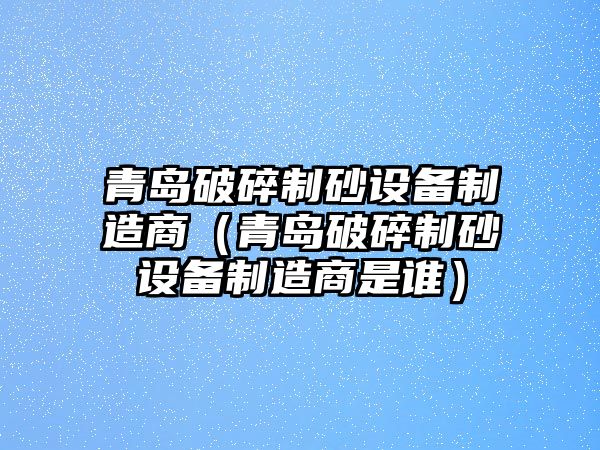 青島破碎制砂設備制造商（青島破碎制砂設備制造商是誰）