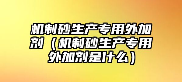 機制砂生產專用外加劑（機制砂生產專用外加劑是什么）