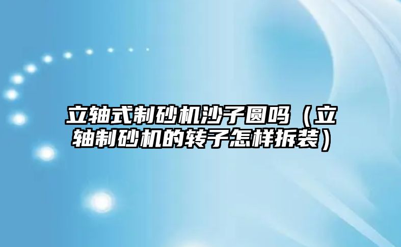 立軸式制砂機沙子圓嗎（立軸制砂機的轉子怎樣拆裝）