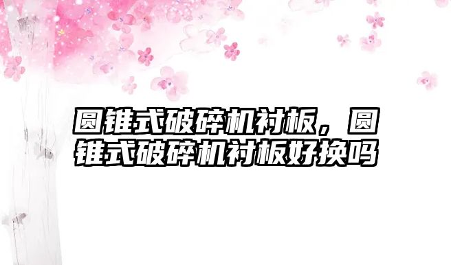 圓錐式破碎機襯板，圓錐式破碎機襯板好換嗎