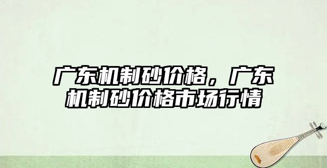 廣東機制砂價格，廣東機制砂價格市場行情