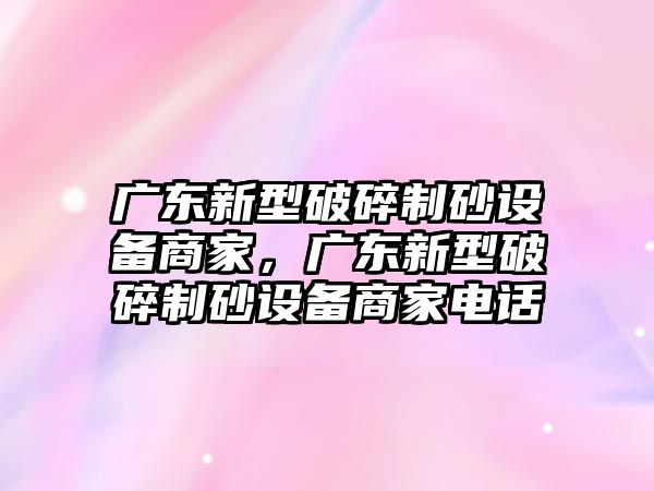 廣東新型破碎制砂設備商家，廣東新型破碎制砂設備商家電話