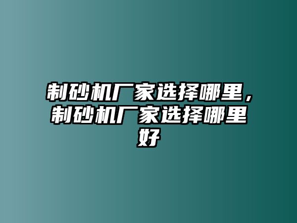 制砂機廠家選擇哪里，制砂機廠家選擇哪里好