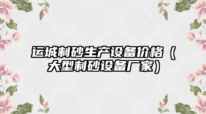 運城制砂生產設備價格（大型制砂設備廠家）