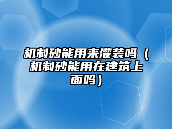 機制砂能用來灌裝嗎（機制砂能用在建筑上面嗎）