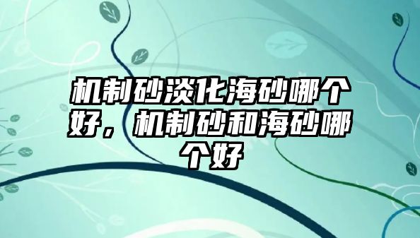 機制砂淡化海砂哪個好，機制砂和海砂哪個好