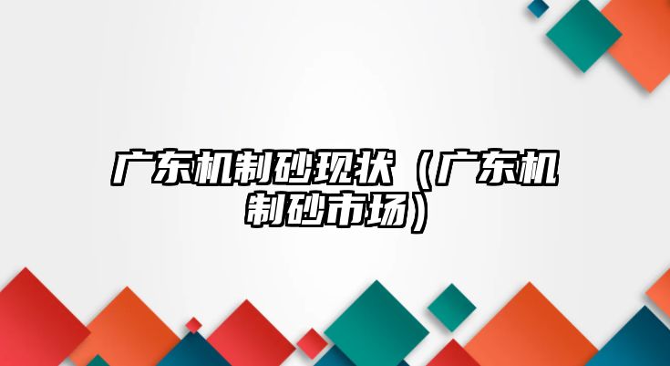 廣東機制砂現狀（廣東機制砂市場）