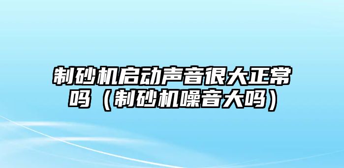 制砂機啟動聲音很大正常嗎（制砂機噪音大嗎）