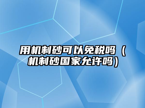 用機(jī)制砂可以免稅嗎（機(jī)制砂國(guó)家允許嗎）