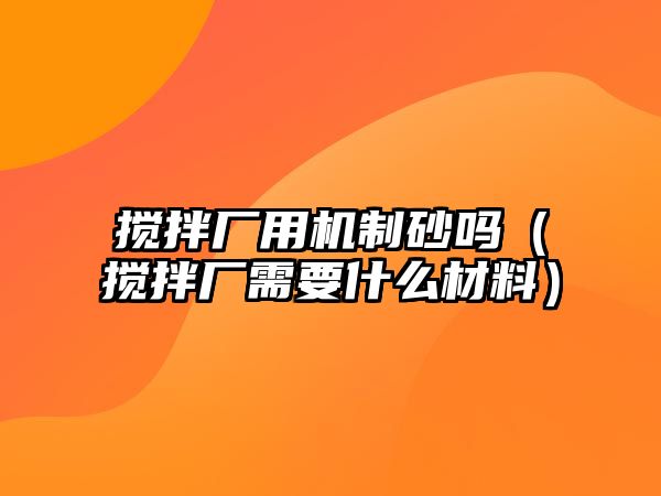 攪拌廠用機制砂嗎（攪拌廠需要什么材料）