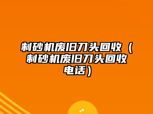 制砂機(jī)廢舊刀頭回收（制砂機(jī)廢舊刀頭回收電話）