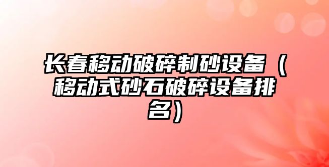 長春移動破碎制砂設備（移動式砂石破碎設備排名）