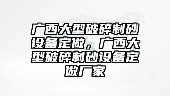 廣西大型破碎制砂設備定做，廣西大型破碎制砂設備定做廠家